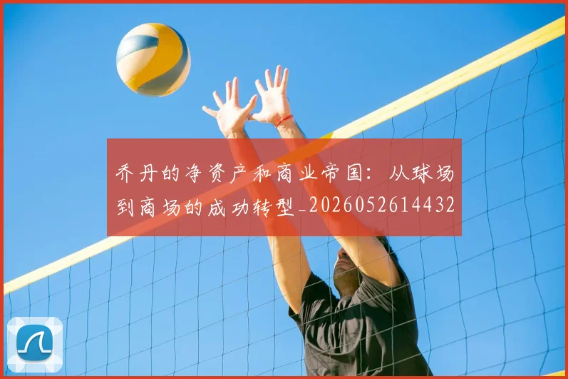 乔丹的净资产和商业帝国：从球场到商场的成功转型_20260526144325_20260608142419