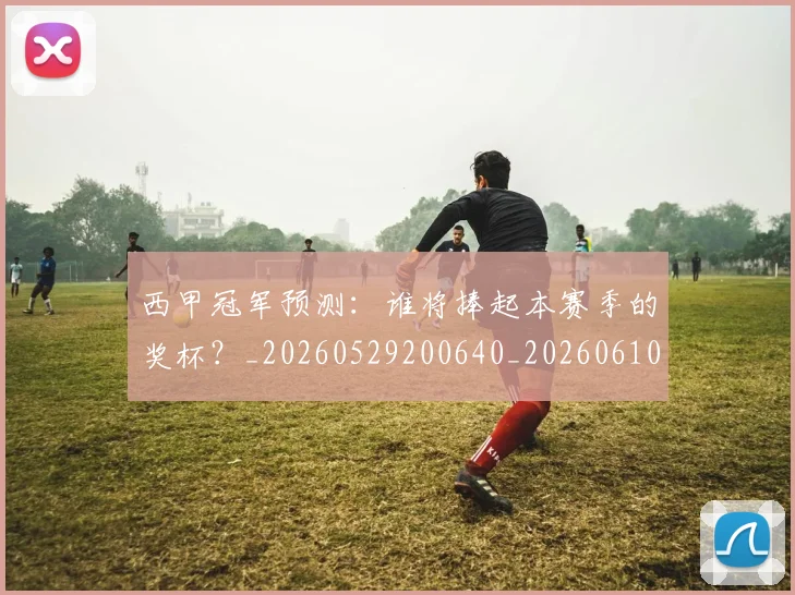 西甲冠军预测:谁将捧起本赛季的奖杯?_20260529200640_20260610170159