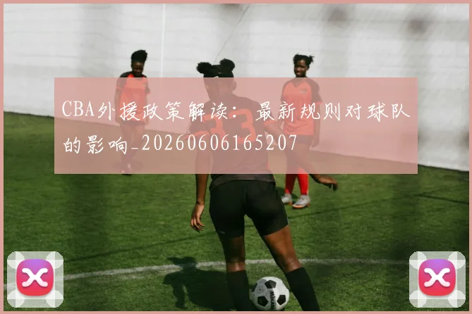 CBA外援政策解读:最新规则对球队的影响_20260606165207