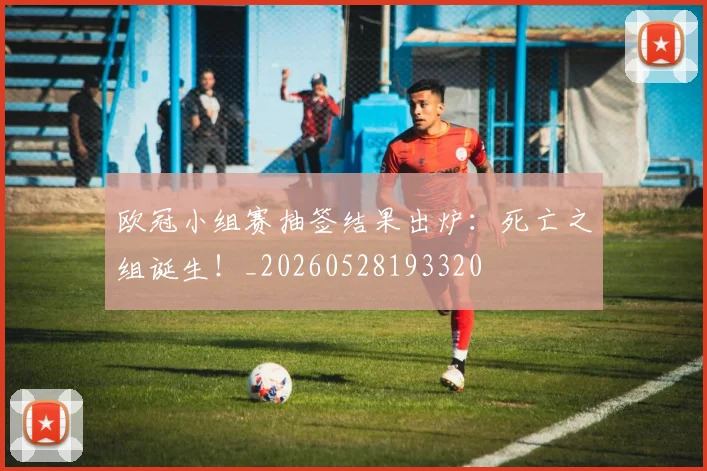 欧冠小组赛抽签结果出炉：死亡之组诞生！_20260528193320